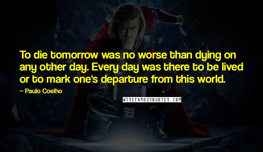 Paulo Coelho Quotes: To die tomorrow was no worse than dying on any other day. Every day was there to be lived or to mark one's departure from this world.