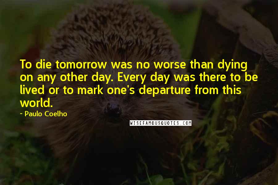 Paulo Coelho Quotes: To die tomorrow was no worse than dying on any other day. Every day was there to be lived or to mark one's departure from this world.