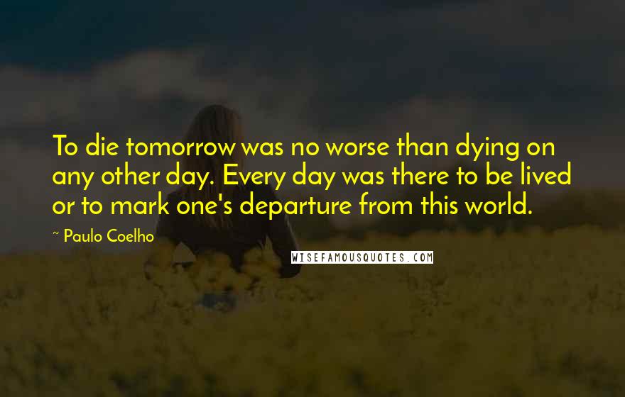 Paulo Coelho Quotes: To die tomorrow was no worse than dying on any other day. Every day was there to be lived or to mark one's departure from this world.