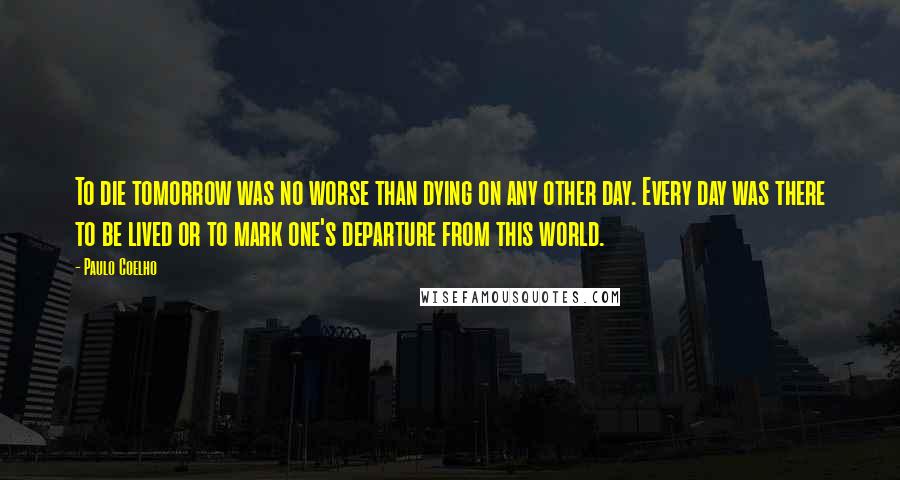 Paulo Coelho Quotes: To die tomorrow was no worse than dying on any other day. Every day was there to be lived or to mark one's departure from this world.