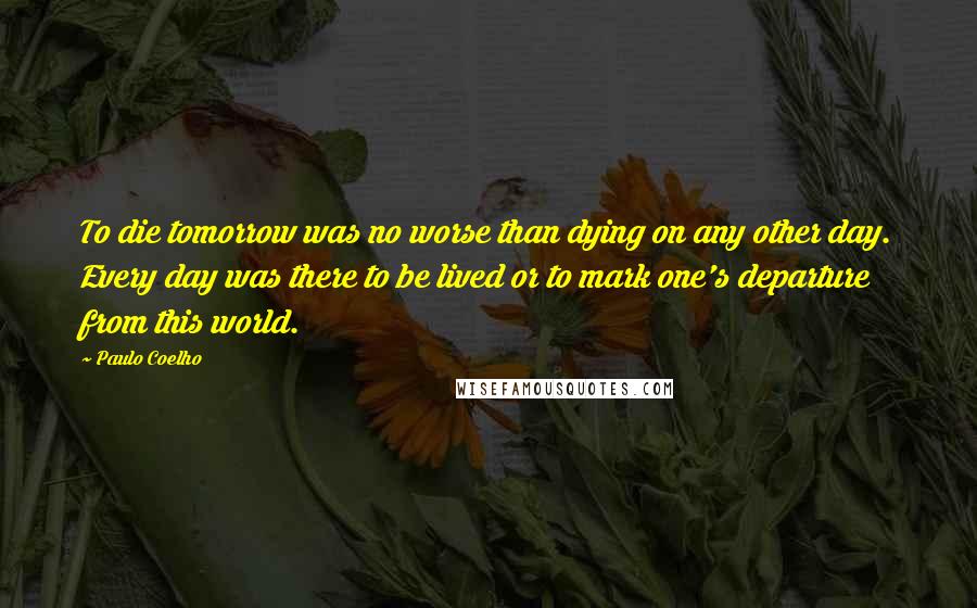 Paulo Coelho Quotes: To die tomorrow was no worse than dying on any other day. Every day was there to be lived or to mark one's departure from this world.