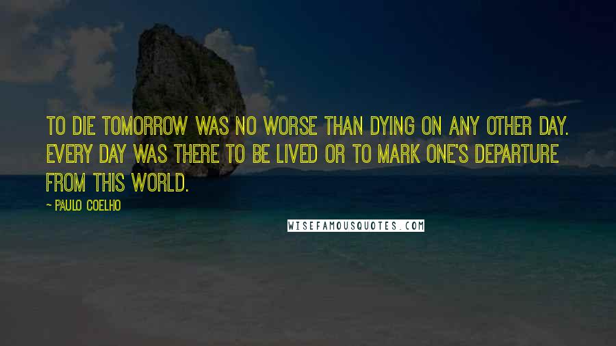 Paulo Coelho Quotes: To die tomorrow was no worse than dying on any other day. Every day was there to be lived or to mark one's departure from this world.
