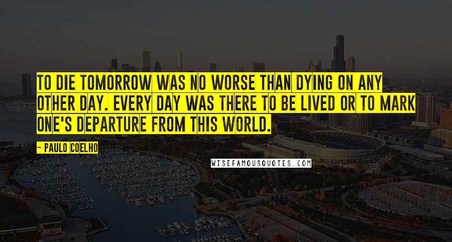 Paulo Coelho Quotes: To die tomorrow was no worse than dying on any other day. Every day was there to be lived or to mark one's departure from this world.