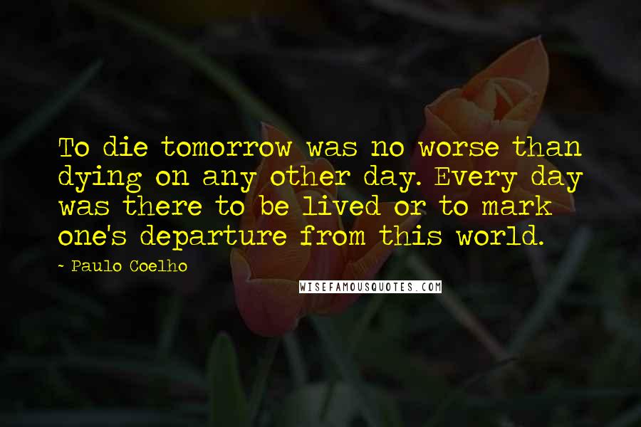Paulo Coelho Quotes: To die tomorrow was no worse than dying on any other day. Every day was there to be lived or to mark one's departure from this world.