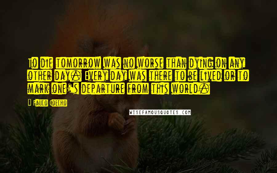 Paulo Coelho Quotes: To die tomorrow was no worse than dying on any other day. Every day was there to be lived or to mark one's departure from this world.