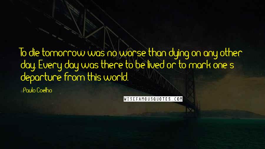 Paulo Coelho Quotes: To die tomorrow was no worse than dying on any other day. Every day was there to be lived or to mark one's departure from this world.