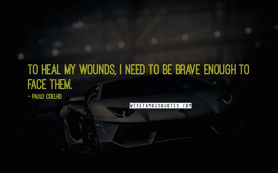 Paulo Coelho Quotes: To heal my wounds, I need to be brave enough to face them.