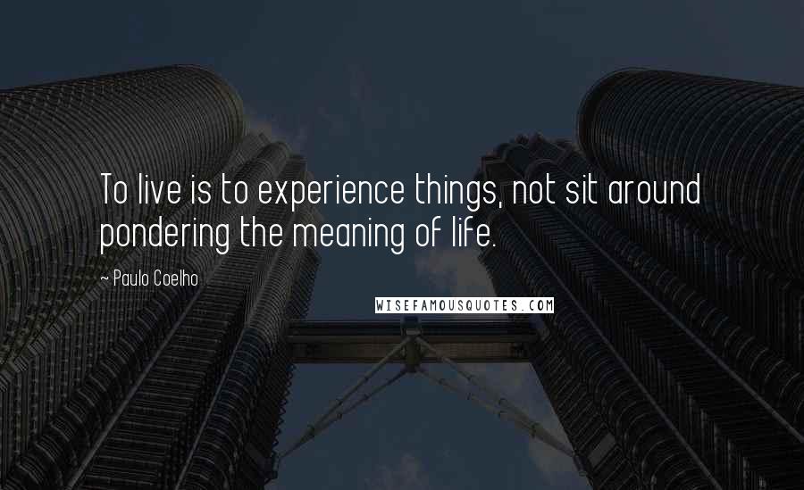 Paulo Coelho Quotes: To live is to experience things, not sit around pondering the meaning of life.