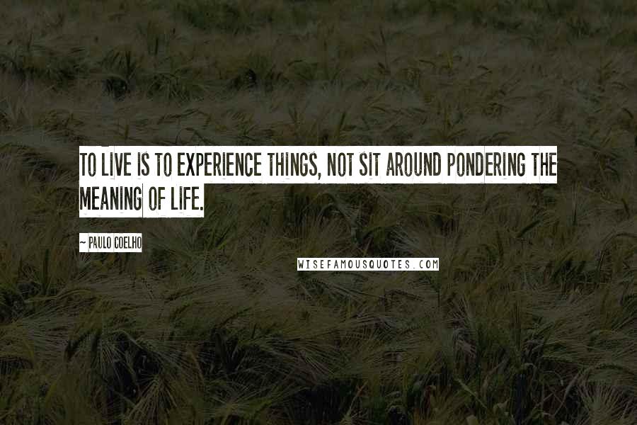 Paulo Coelho Quotes: To live is to experience things, not sit around pondering the meaning of life.