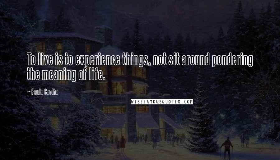 Paulo Coelho Quotes: To live is to experience things, not sit around pondering the meaning of life.