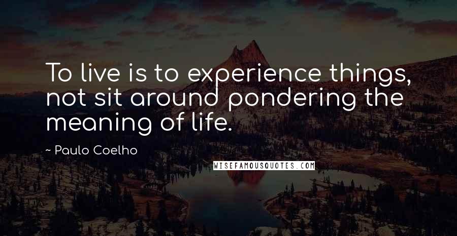 Paulo Coelho Quotes: To live is to experience things, not sit around pondering the meaning of life.