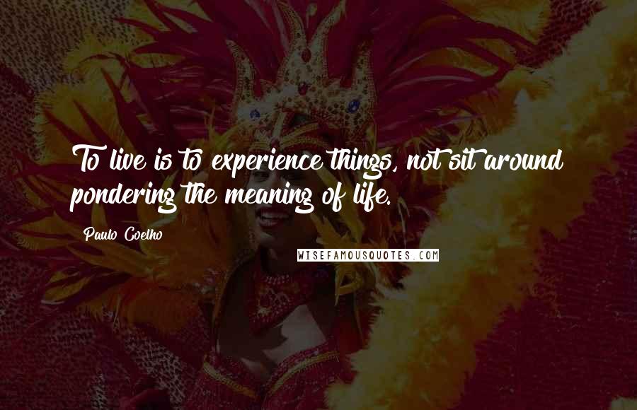 Paulo Coelho Quotes: To live is to experience things, not sit around pondering the meaning of life.