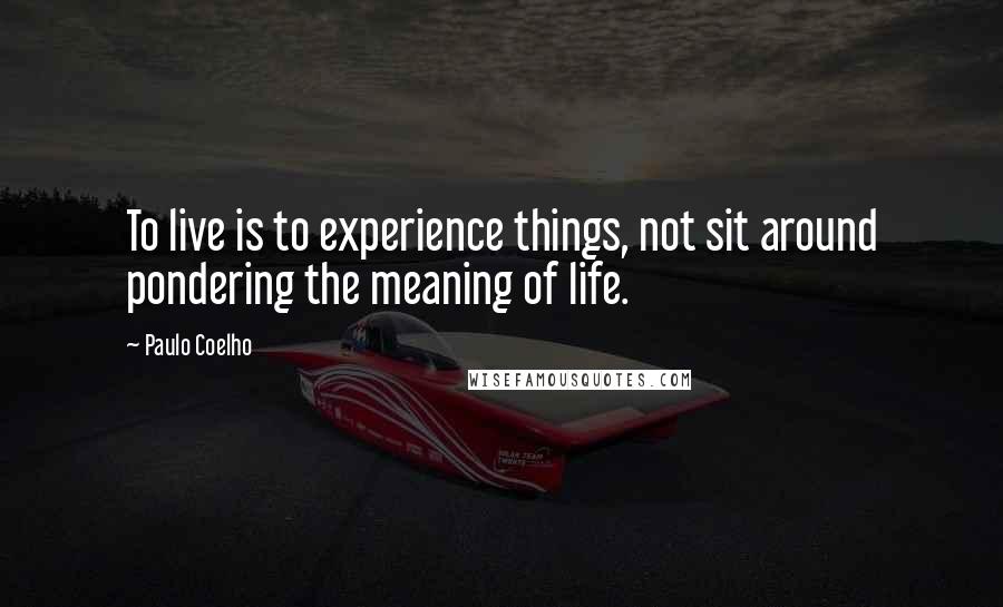 Paulo Coelho Quotes: To live is to experience things, not sit around pondering the meaning of life.