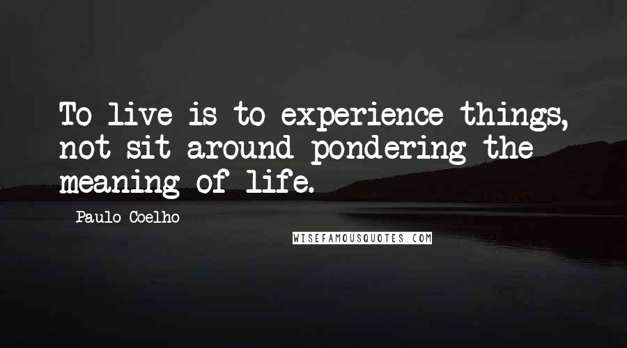 Paulo Coelho Quotes: To live is to experience things, not sit around pondering the meaning of life.