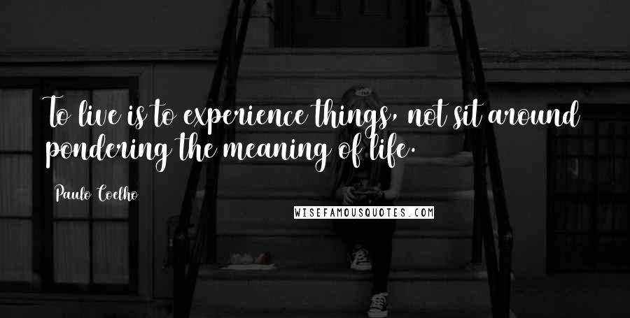 Paulo Coelho Quotes: To live is to experience things, not sit around pondering the meaning of life.