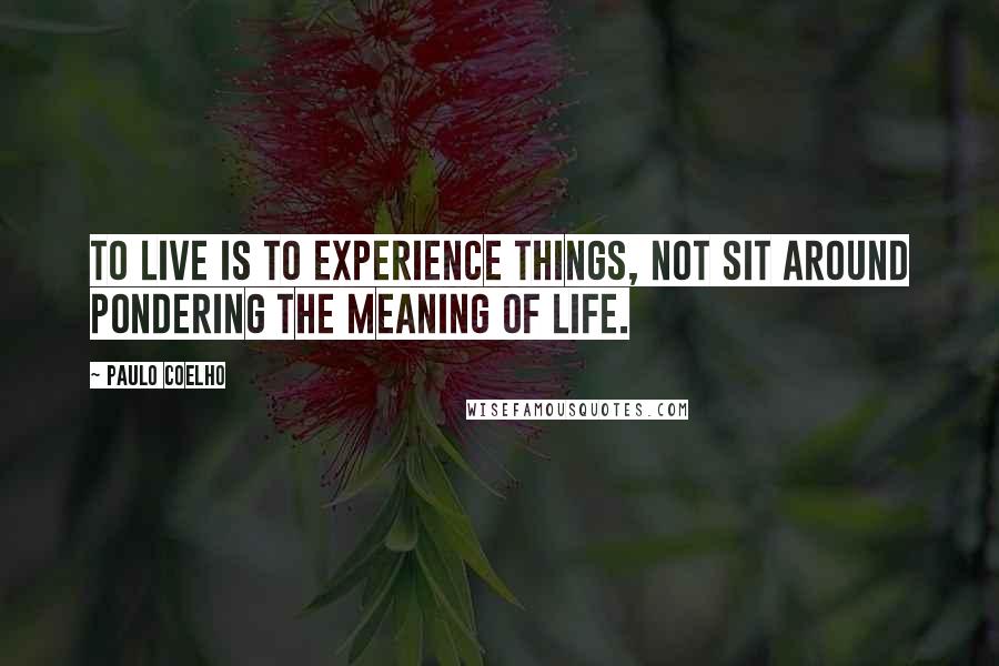 Paulo Coelho Quotes: To live is to experience things, not sit around pondering the meaning of life.