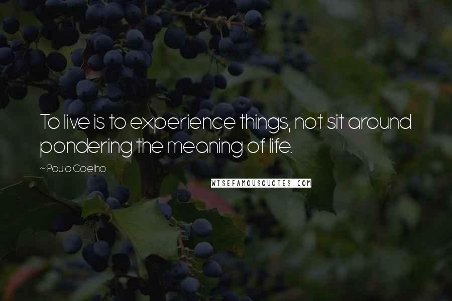 Paulo Coelho Quotes: To live is to experience things, not sit around pondering the meaning of life.