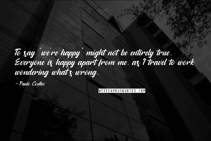 Paulo Coelho Quotes: To say "we're happy" might not be entirely true. Everyone is happy apart from me, as I travel to work wondering what's wrong.