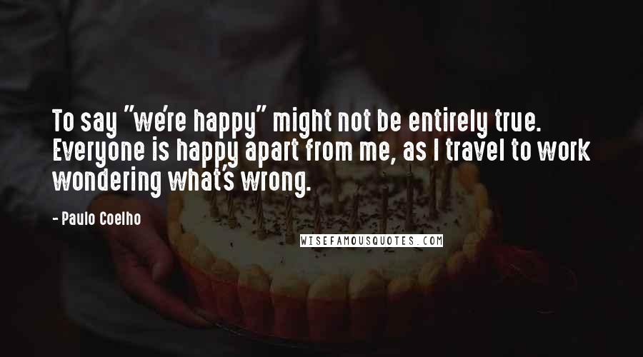 Paulo Coelho Quotes: To say "we're happy" might not be entirely true. Everyone is happy apart from me, as I travel to work wondering what's wrong.