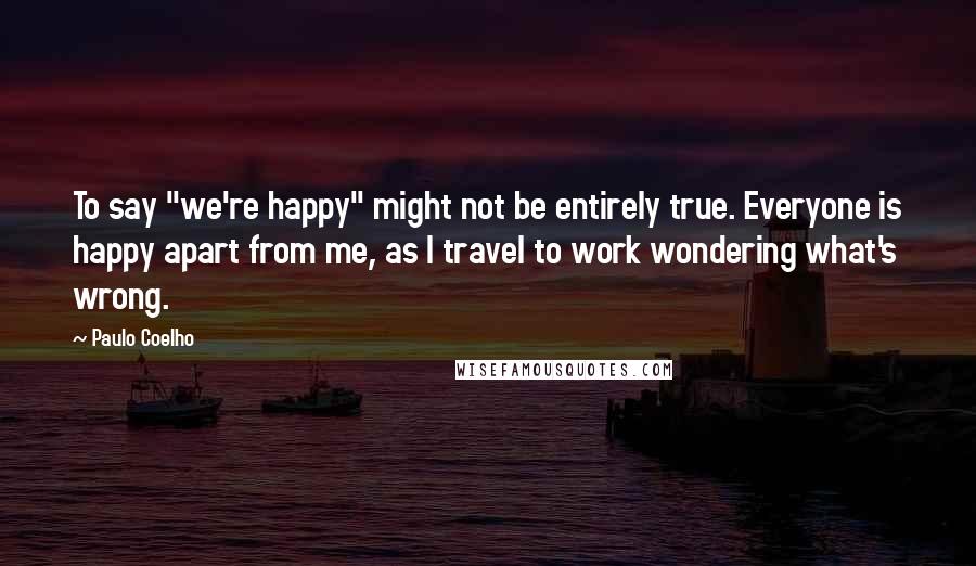 Paulo Coelho Quotes: To say "we're happy" might not be entirely true. Everyone is happy apart from me, as I travel to work wondering what's wrong.