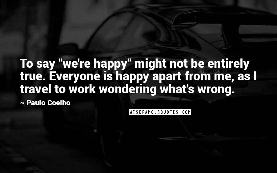 Paulo Coelho Quotes: To say "we're happy" might not be entirely true. Everyone is happy apart from me, as I travel to work wondering what's wrong.