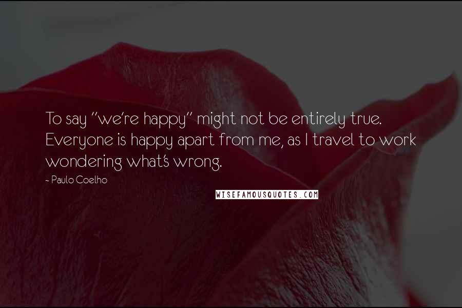 Paulo Coelho Quotes: To say "we're happy" might not be entirely true. Everyone is happy apart from me, as I travel to work wondering what's wrong.