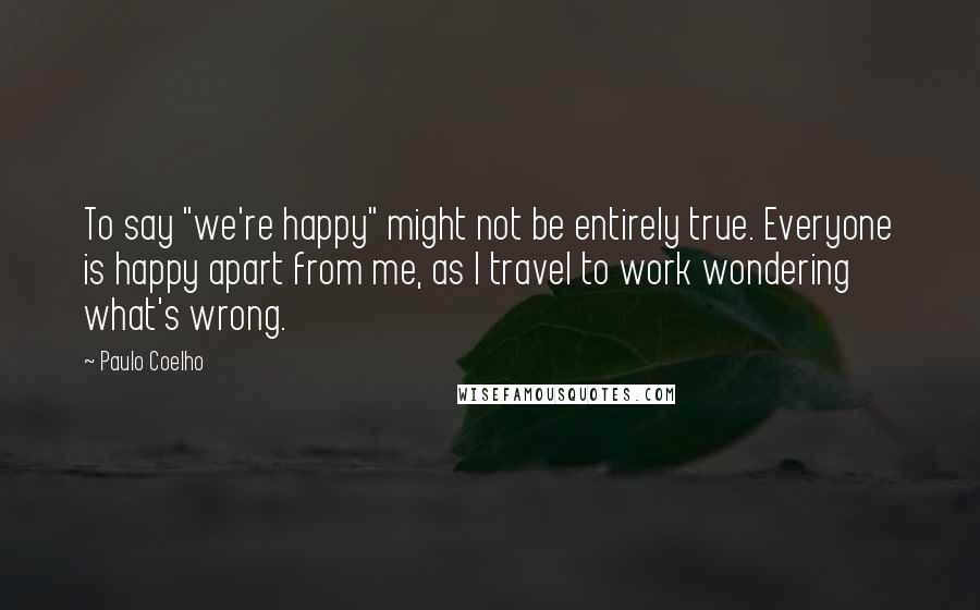 Paulo Coelho Quotes: To say "we're happy" might not be entirely true. Everyone is happy apart from me, as I travel to work wondering what's wrong.