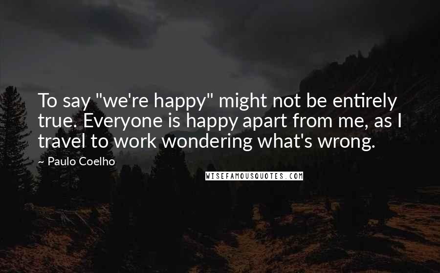 Paulo Coelho Quotes: To say "we're happy" might not be entirely true. Everyone is happy apart from me, as I travel to work wondering what's wrong.