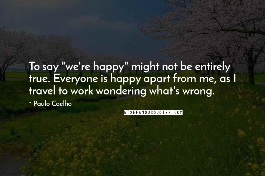 Paulo Coelho Quotes: To say "we're happy" might not be entirely true. Everyone is happy apart from me, as I travel to work wondering what's wrong.