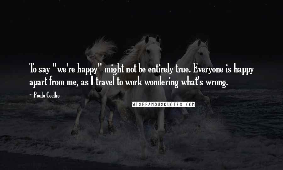 Paulo Coelho Quotes: To say "we're happy" might not be entirely true. Everyone is happy apart from me, as I travel to work wondering what's wrong.