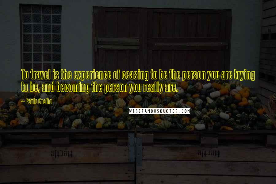 Paulo Coelho Quotes: To travel is the experience of ceasing to be the person you are trying to be, and becoming the person you really are.