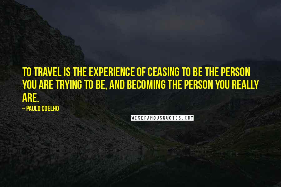 Paulo Coelho Quotes: To travel is the experience of ceasing to be the person you are trying to be, and becoming the person you really are.