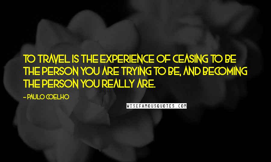 Paulo Coelho Quotes: To travel is the experience of ceasing to be the person you are trying to be, and becoming the person you really are.