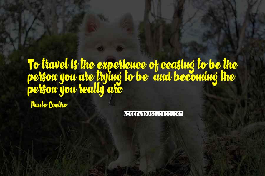 Paulo Coelho Quotes: To travel is the experience of ceasing to be the person you are trying to be, and becoming the person you really are.