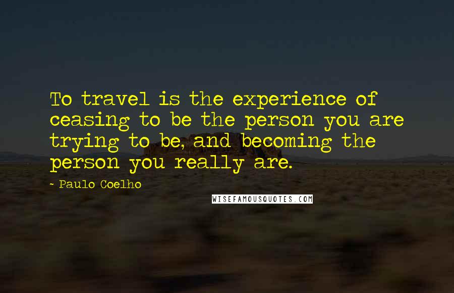 Paulo Coelho Quotes: To travel is the experience of ceasing to be the person you are trying to be, and becoming the person you really are.