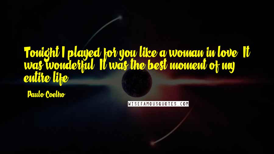 Paulo Coelho Quotes: Tonight I played for you like a woman in love. It was wonderful. It was the best moment of my entire life.