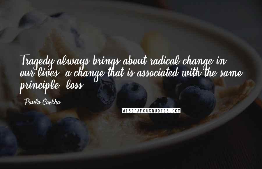 Paulo Coelho Quotes: Tragedy always brings about radical change in our lives, a change that is associated with the same principle: loss.