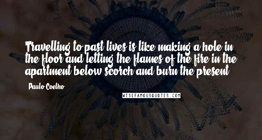 Paulo Coelho Quotes: Travelling to past lives is like making a hole in the floor and letting the flames of the fire in the apartment below scorch and burn the present