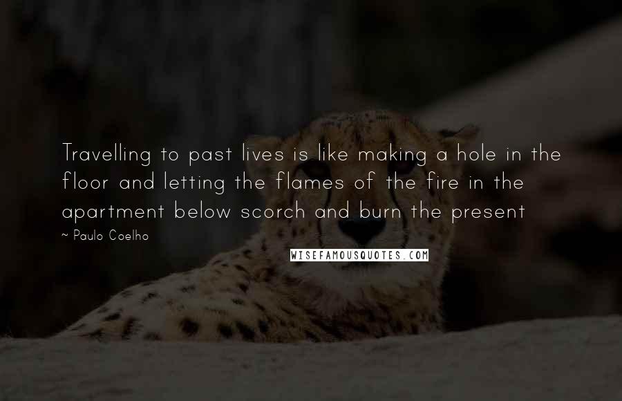 Paulo Coelho Quotes: Travelling to past lives is like making a hole in the floor and letting the flames of the fire in the apartment below scorch and burn the present