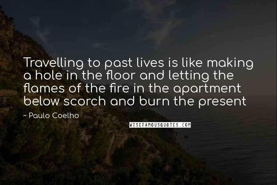Paulo Coelho Quotes: Travelling to past lives is like making a hole in the floor and letting the flames of the fire in the apartment below scorch and burn the present