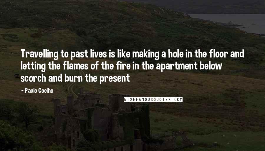 Paulo Coelho Quotes: Travelling to past lives is like making a hole in the floor and letting the flames of the fire in the apartment below scorch and burn the present