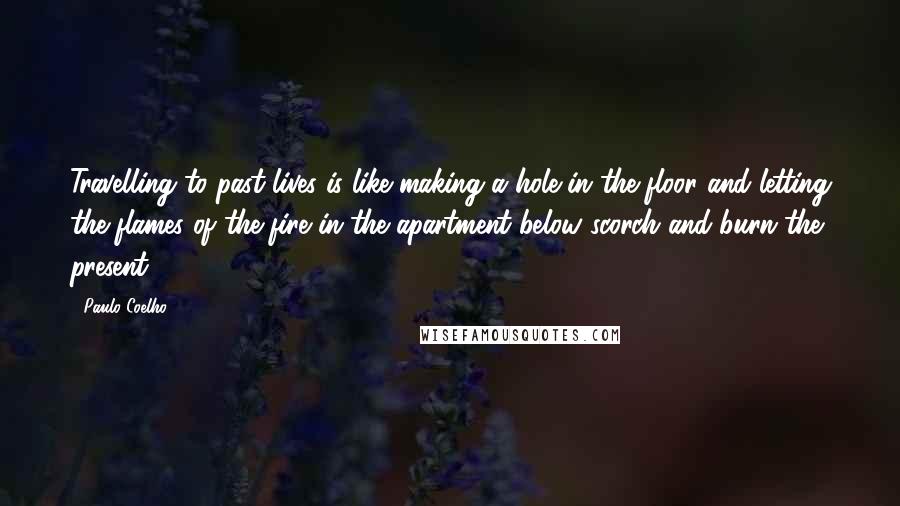 Paulo Coelho Quotes: Travelling to past lives is like making a hole in the floor and letting the flames of the fire in the apartment below scorch and burn the present