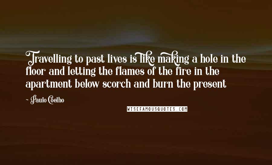 Paulo Coelho Quotes: Travelling to past lives is like making a hole in the floor and letting the flames of the fire in the apartment below scorch and burn the present