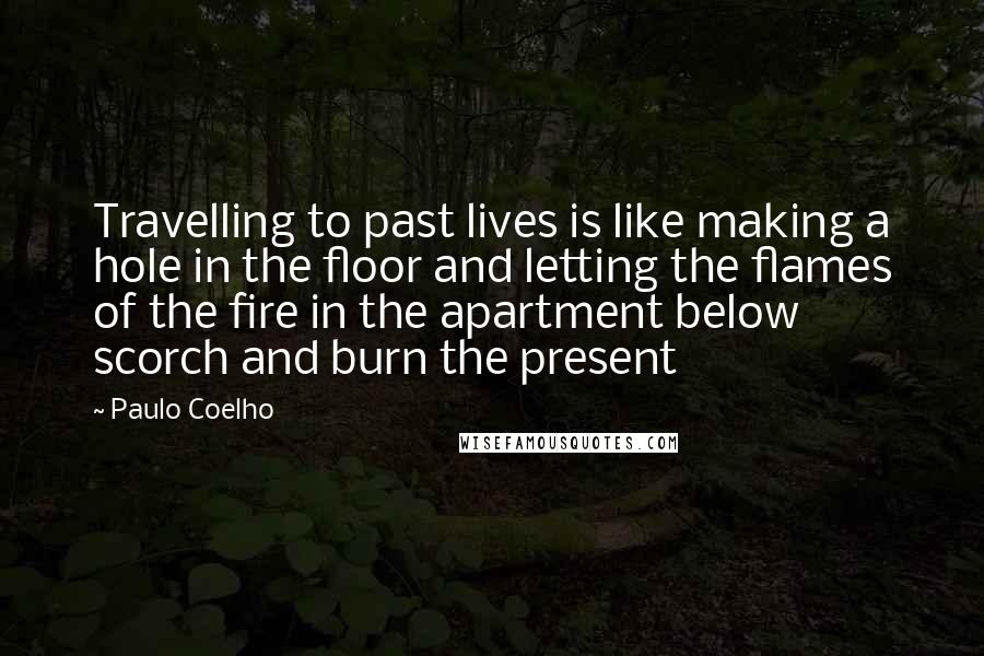 Paulo Coelho Quotes: Travelling to past lives is like making a hole in the floor and letting the flames of the fire in the apartment below scorch and burn the present
