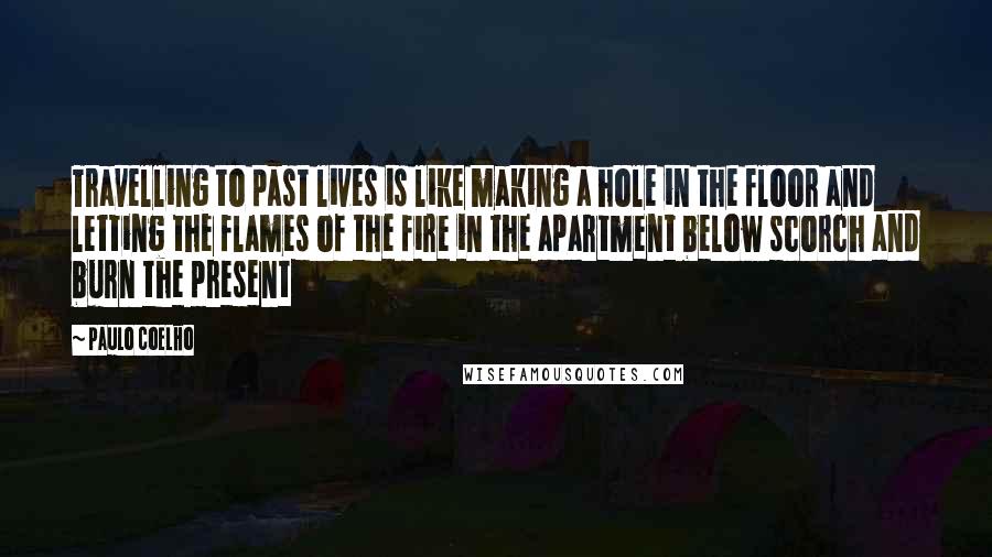 Paulo Coelho Quotes: Travelling to past lives is like making a hole in the floor and letting the flames of the fire in the apartment below scorch and burn the present