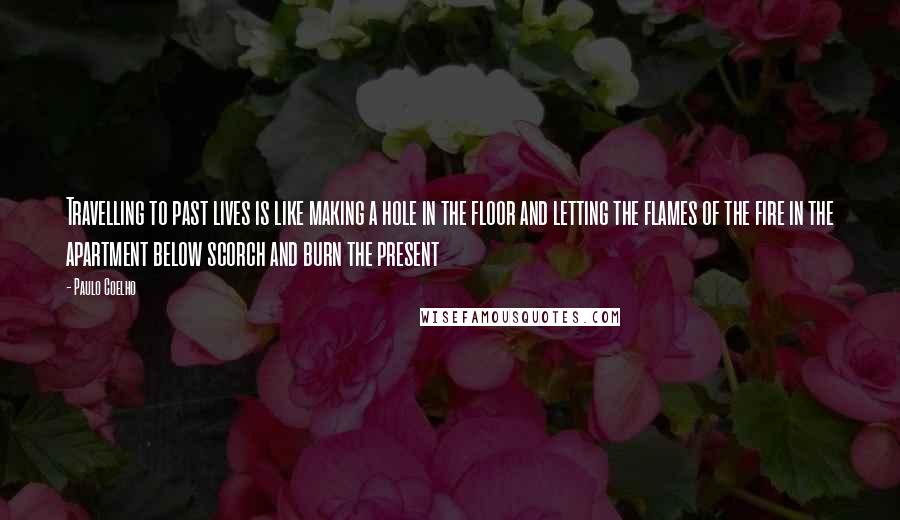Paulo Coelho Quotes: Travelling to past lives is like making a hole in the floor and letting the flames of the fire in the apartment below scorch and burn the present