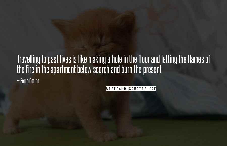 Paulo Coelho Quotes: Travelling to past lives is like making a hole in the floor and letting the flames of the fire in the apartment below scorch and burn the present