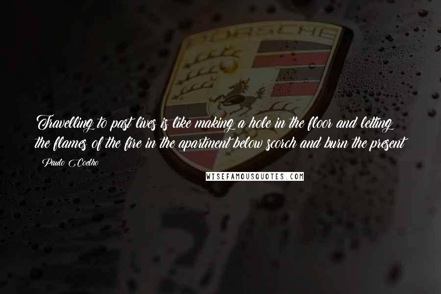 Paulo Coelho Quotes: Travelling to past lives is like making a hole in the floor and letting the flames of the fire in the apartment below scorch and burn the present