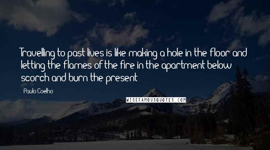 Paulo Coelho Quotes: Travelling to past lives is like making a hole in the floor and letting the flames of the fire in the apartment below scorch and burn the present