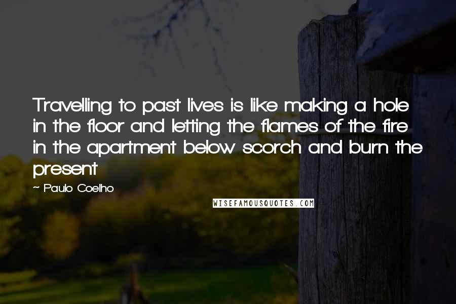 Paulo Coelho Quotes: Travelling to past lives is like making a hole in the floor and letting the flames of the fire in the apartment below scorch and burn the present